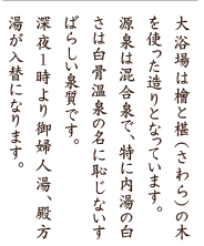 大浴場は檜と椹（さわら）の木を使った造りとなっています。源泉は混合泉で、特に内湯の白さは白骨温泉の名に恥じないすばらしい泉質です。深夜1時より御婦人湯、殿方湯が入替になります。