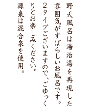 大浴場は檜と椹（さわら）の木を使った造りとなっています。源泉は混合泉で、特に内湯の白さは白骨温泉の名に恥じないすばらしい泉質です。深夜1時より御婦人湯、殿方湯が入替になります。